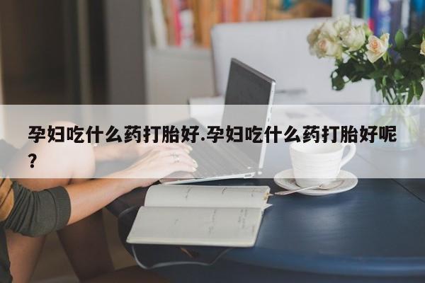 药流药如何购买孕妇吃什么药打胎好.孕妇吃什么药打胎好呢？