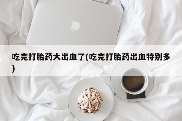 药流药如何购买吃完打胎药大出血了(吃完打胎药出血特别多)