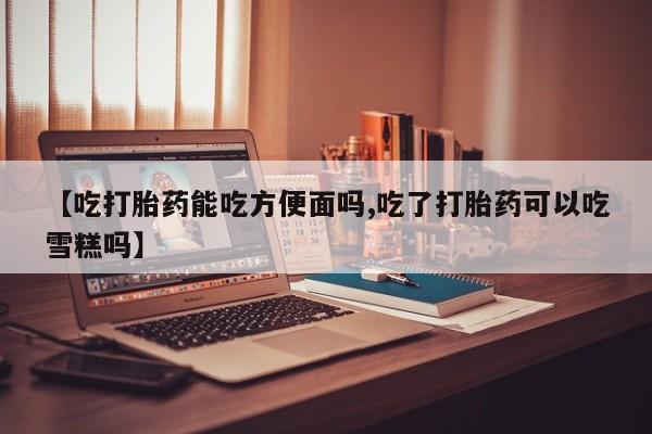 药流药如何购买【吃打胎药能吃方便面吗,吃了打胎药可以吃雪糕吗】