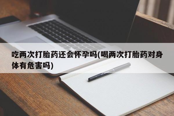 药流药如何购买吃两次打胎药还会怀孕吗(喝两次打胎药对身体有危害吗)