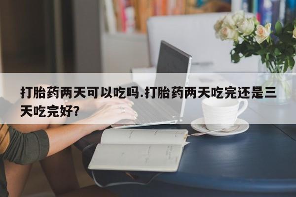 药流药如何购买打胎药两天可以吃吗.打胎药两天吃完还是三天吃完好？