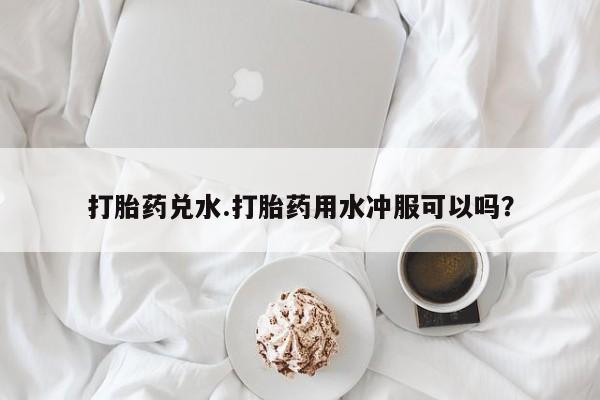 药流药如何购买打胎药兑水.打胎药用水冲服可以吗？