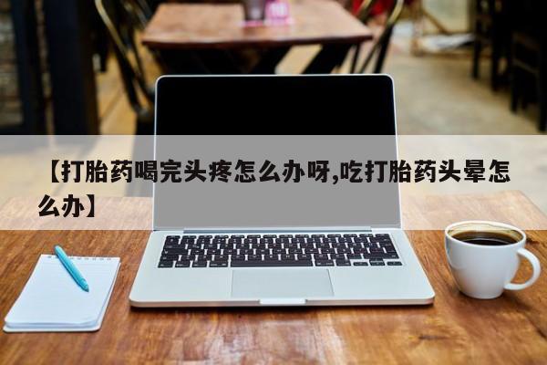 药流药如何购买【打胎药喝完头疼怎么办呀,吃打胎药头晕怎么办】