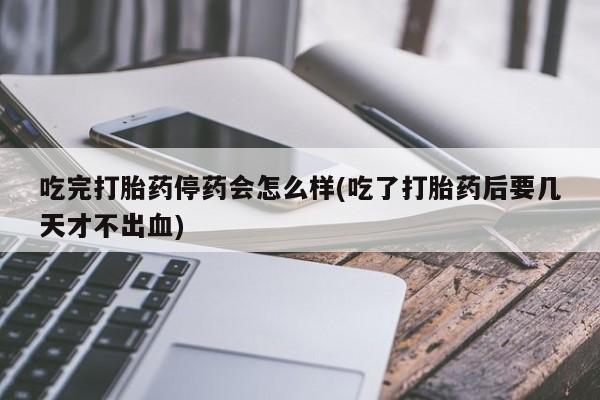 药流药如何购买吃完打胎药停药会怎么样(吃了打胎药后要几天才不出血)