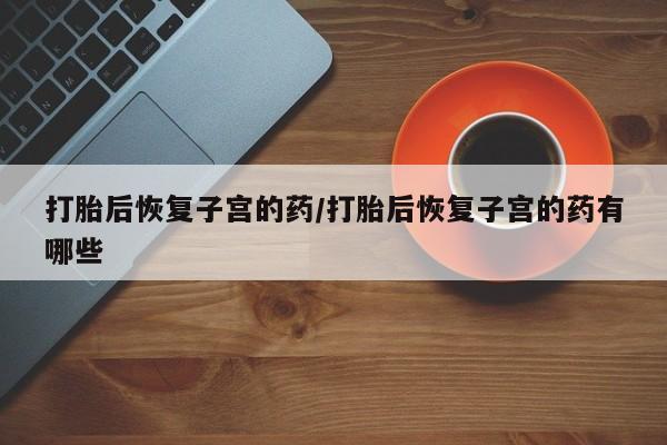 药流药如何购买打胎后恢复子宫的药/打胎后恢复子宫的药有哪些