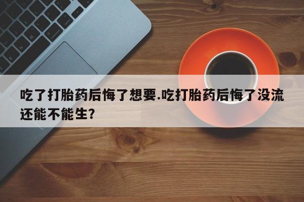 药流药如何购买吃了打胎药后悔了想要.吃打胎药后悔了没流还能不能生？