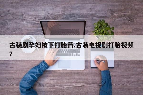 药流药如何购买古装剧孕妇被下打胎药.古装电视剧打胎视频？