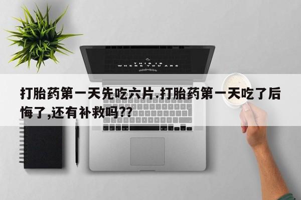 药流药如何购买打胎药第一天先吃六片.打胎药第一天吃了后悔了,还有补救吗?？