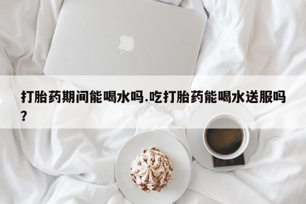 药流药如何购买打胎药期间能喝水吗.吃打胎药能喝水送服吗？