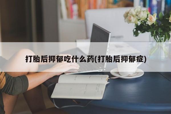 药流药如何购买打胎后抑郁吃什么药(打胎后抑郁症)