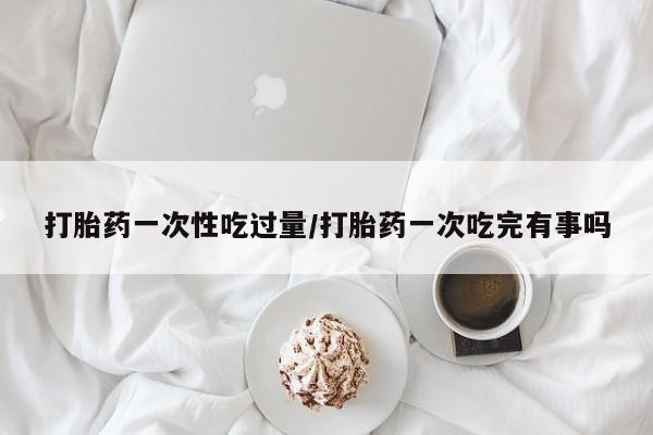 药流药如何购买打胎药一次性吃过量/打胎药一次吃完有事吗