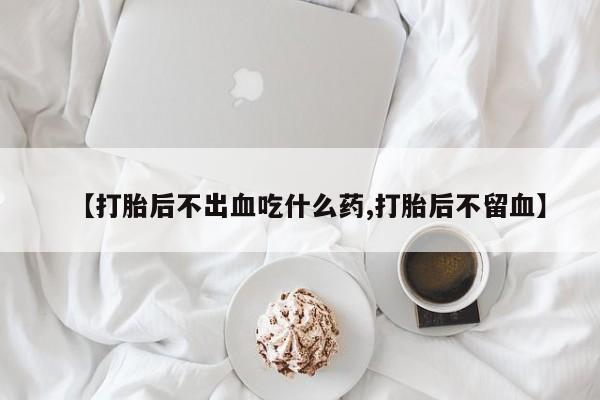 药流药如何购买【打胎后不出血吃什么药,打胎后不留血】