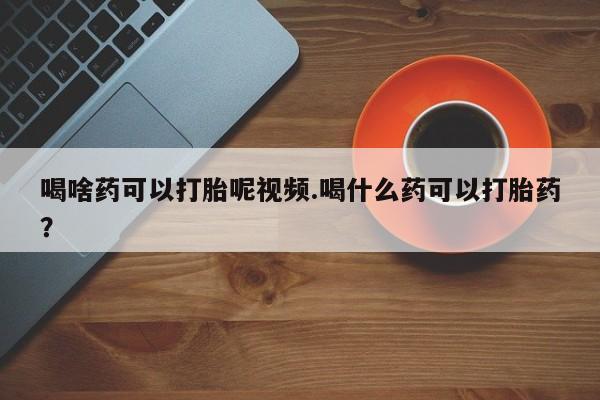药流药如何购买喝啥药可以打胎呢视频.喝什么药可以打胎药？