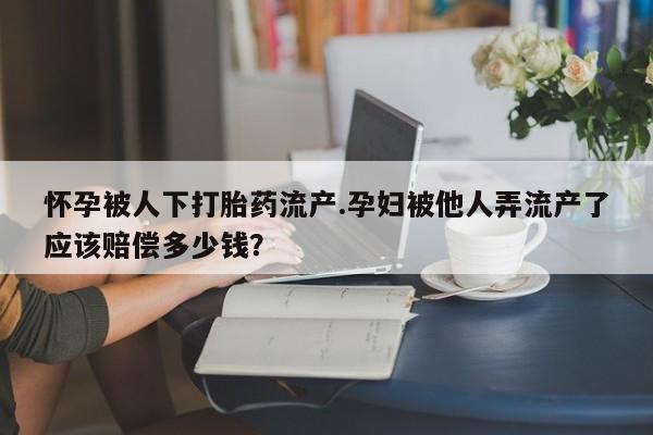 药流药如何购买怀孕被人下打胎药流产.孕妇被他人弄流产了应该赔偿多少钱？