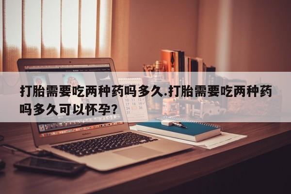 药流药如何购买打胎需要吃两种药吗多久.打胎需要吃两种药吗多久可以怀孕？