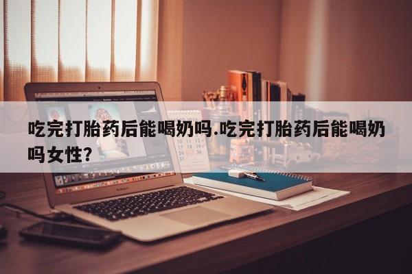 药流药如何购买吃完打胎药后能喝奶吗.吃完打胎药后能喝奶吗女性？