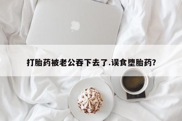 药流药如何购买打胎药被老公吞下去了.误食堕胎药？
