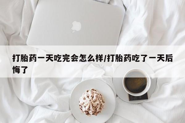 药流药如何购买打胎药一天吃完会怎么样/打胎药吃了一天后悔了