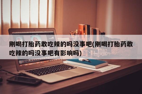 药流药如何购买刚喝打胎药敢吃辣的吗没事吧(刚喝打胎药敢吃辣的吗没事吧有影响吗)