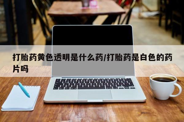 药流药如何购买打胎药黄色透明是什么药/打胎药是白色的药片吗