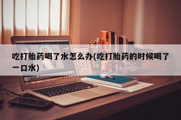 药流药如何购买吃打胎药喝了水怎么办(吃打胎药的时候喝了一口水)