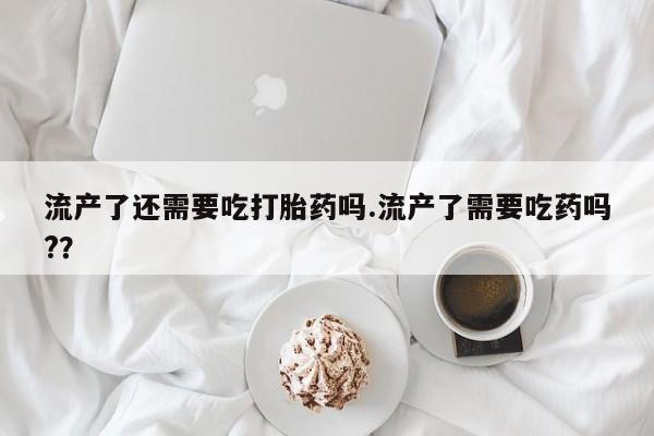 药流药如何购买流产了还需要吃打胎药吗.流产了需要吃药吗?？