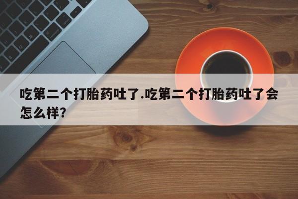 药流药如何购买吃第二个打胎药吐了.吃第二个打胎药吐了会怎么样？