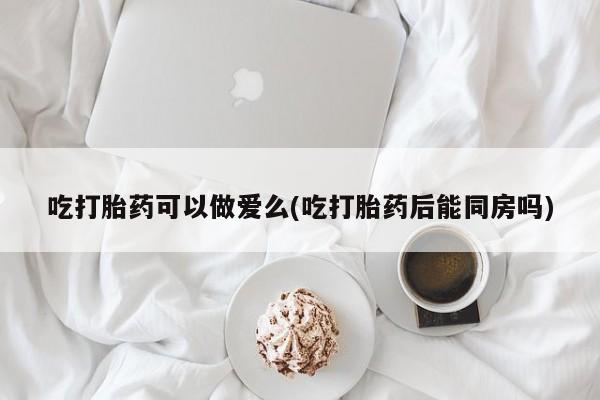 药流药如何购买吃打胎药可以做爱么(吃打胎药后能同房吗)