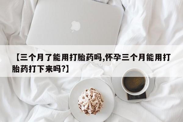 药流药如何购买【三个月了能用打胎药吗,怀孕三个月能用打胎药打下来吗?】
