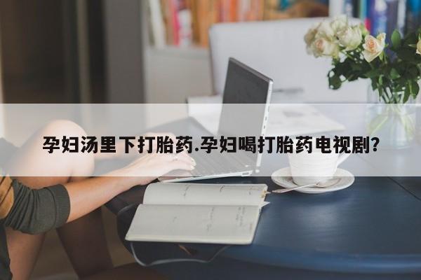 药流药如何购买孕妇汤里下打胎药.孕妇喝打胎药电视剧？