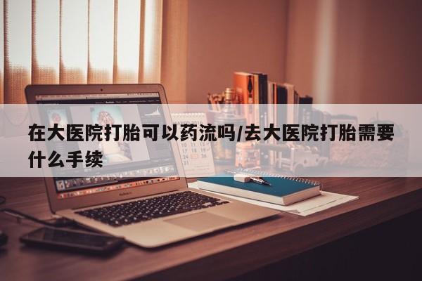药流药如何购买在大医院打胎可以药流吗/去大医院打胎需要什么手续