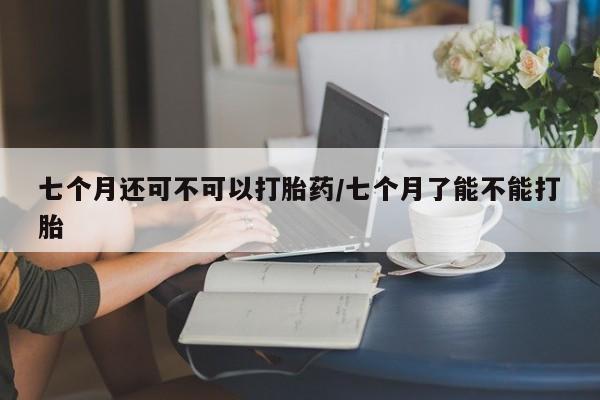 药流药如何购买七个月还可不可以打胎药/七个月了能不能打胎