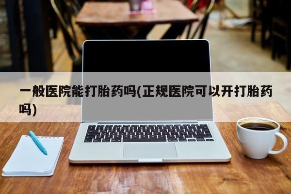 药流药如何购买一般医院能打胎药吗(正规医院可以开打胎药吗)