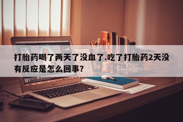 药流药如何购买打胎药喝了两天了没血了.吃了打胎药2天没有反应是怎么回事？