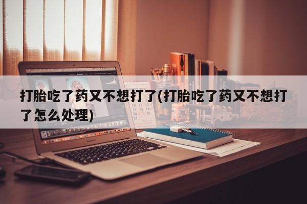 药流药如何购买打胎吃了药又不想打了(打胎吃了药又不想打了怎么处理)