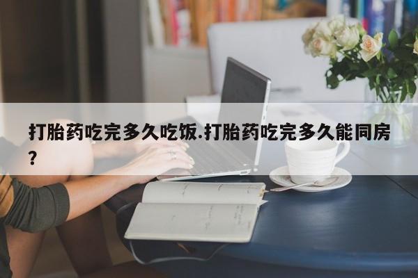 药流药如何购买打胎药吃完多久吃饭.打胎药吃完多久能同房？