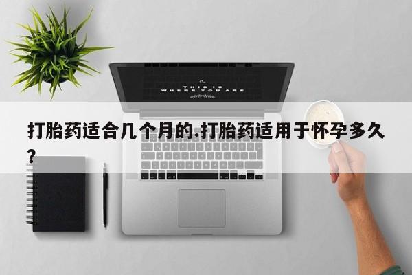 药流药如何购买打胎药适合几个月的.打胎药适用于怀孕多久？