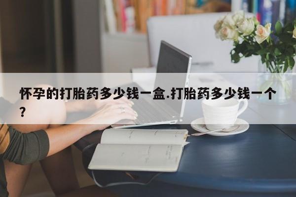 药流药如何购买怀孕的打胎药多少钱一盒.打胎药多少钱一个？