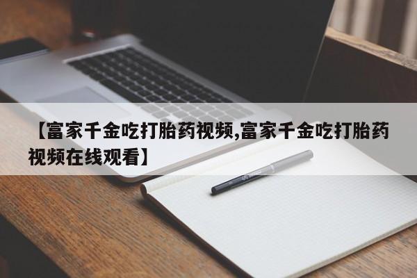 药流药如何购买【富家千金吃打胎药视频,富家千金吃打胎药视频在线观看】