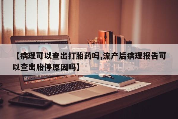 药流药如何购买【病理可以查出打胎药吗,流产后病理报告可以查出胎停原因吗】