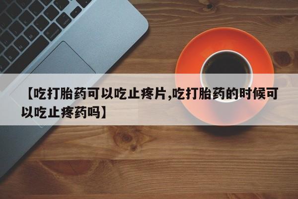 药流药如何购买【吃打胎药可以吃止疼片,吃打胎药的时候可以吃止疼药吗】