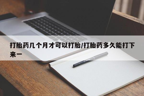 药流药如何购买打胎药几个月才可以打胎/打胎药多久能打下来一