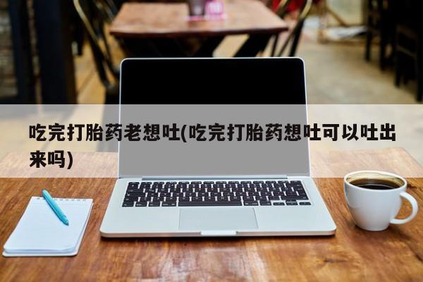 药流药如何购买吃完打胎药老想吐(吃完打胎药想吐可以吐出来吗)