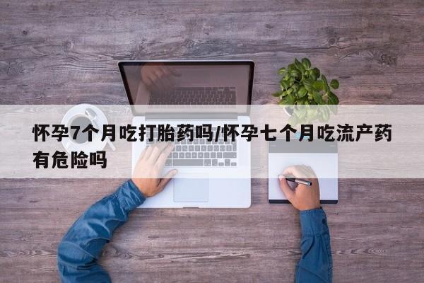 药流药如何购买怀孕7个月吃打胎药吗/怀孕七个月吃流产药有危险吗