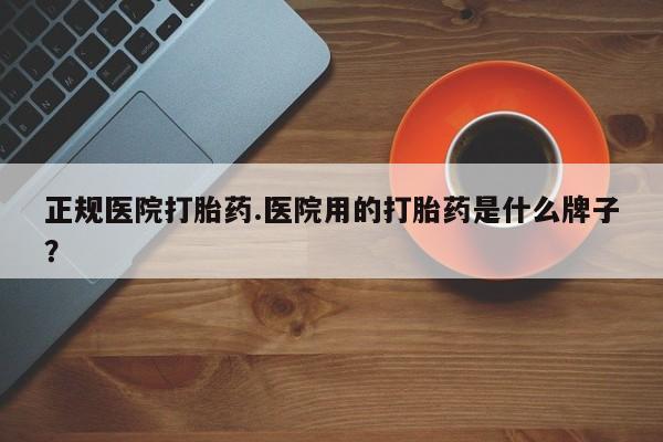 药流药如何购买正规医院打胎药.医院用的打胎药是什么牌子？