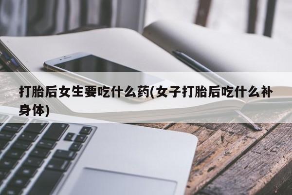 药流药如何购买打胎后女生要吃什么药(女子打胎后吃什么补身体)
