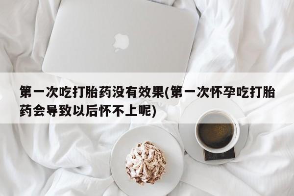 药流药如何购买第一次吃打胎药没有效果(第一次怀孕吃打胎药会导致以后怀不上呢)