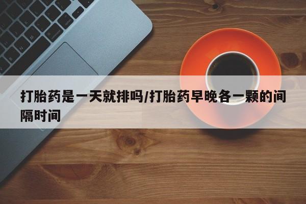 药流药如何购买打胎药是一天就排吗/打胎药早晚各一颗的间隔时间