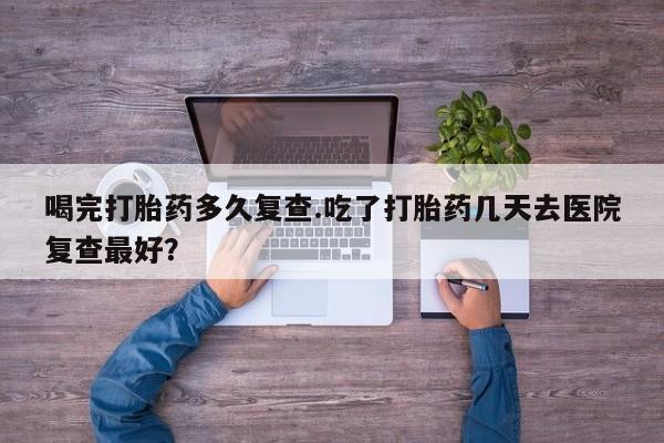 药流药如何购买喝完打胎药多久复查.吃了打胎药几天去医院复查最好？