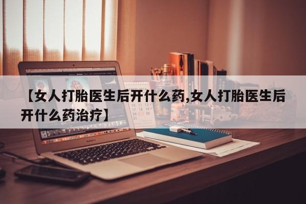 药流药如何购买【女人打胎医生后开什么药,女人打胎医生后开什么药治疗】